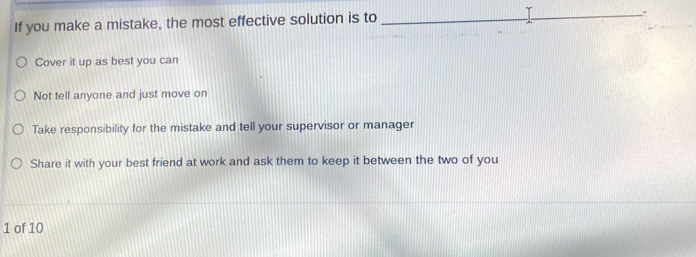 If you make a mistake, the most effective solution is to
_.
Cover it up as best you can
Not tell anyone and just move on
Take responsibility for the mistake and tell your supervisor or manager
Share it with your best friend at work and ask them to keep it between the two of you
1 of 10