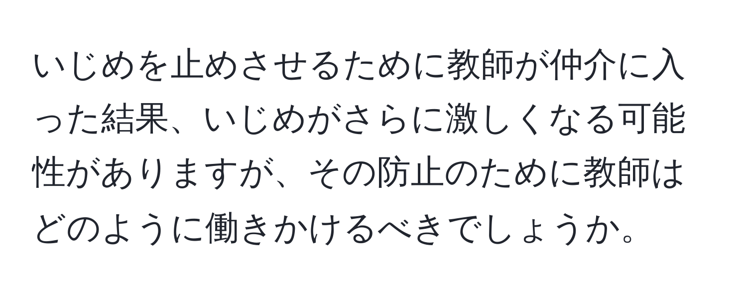 いじめを止めさせるために教師が仲介に入った結果、いじめがさらに激しくなる可能性がありますが、その防止のために教師はどのように働きかけるべきでしょうか。