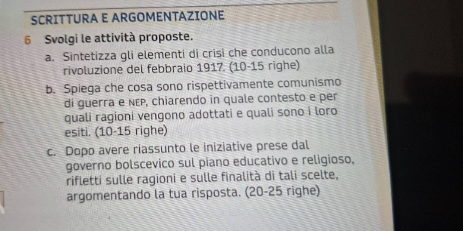 SCRITTURA E ARGOMENTAZIONE 
6 Svolgi le attività proposte. 
a. Sintetizza gli elementi di crisi che conducono alla 
rivoluzione del febbraio 1917. (10-15 righe) 
b. Spiega che cosa sono rispettivamente comunismo 
di guerra e ɴɛP, chiarendo in quale contesto e per 
quali ragioni vengono adottati e quali sono i loro 
esiti. (10- 15 righe) 
c. Dopo avere riassunto le iniziative prese dal 
governo bolscevico sul piano educativo e religioso, 
rifletti sulle ragioni e sulle finalità di tali scelte, 
argomentando la tua risposta. (20-25 righe)