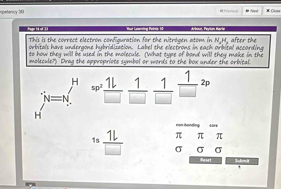 npetency 3B Previous Next × Close 
Page 16 of 23 Your Learning Points 10 Arbour, Payton Marie 
This is the correct electron configuration for the nitrögen atom in N_2H_2 after the 
orbitals have undergone hybridization. Label the electrons in each orbital according 
to how they will be used in the molecule. (What type of bond will they make in the 
molecule?) Drag the appropriote symbol or er the orbital. 
beginarrayr H H=N_.^.sp^(2^(∈fty)frac 1L)□  1/□   1/□  frac 1(□)^2frac 1 
non-bonding core 
1s  1l/□  
π π π
σ σ □ □ 
Reset Submit