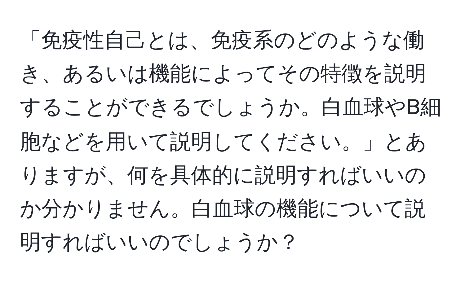 「免疫性自己とは、免疫系のどのような働き、あるいは機能によってその特徴を説明することができるでしょうか。白血球やB細胞などを用いて説明してください。」とありますが、何を具体的に説明すればいいのか分かりません。白血球の機能について説明すればいいのでしょうか？