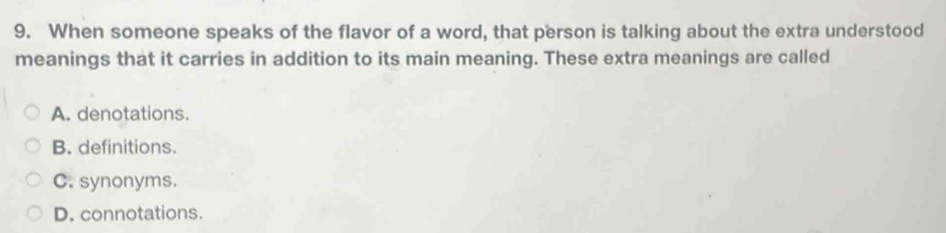 When someone speaks of the flavor of a word, that person is talking about the extra understood
meanings that it carries in addition to its main meaning. These extra meanings are called
A. denotations.
B. definitions.
C. synonyms.
D. connotations.