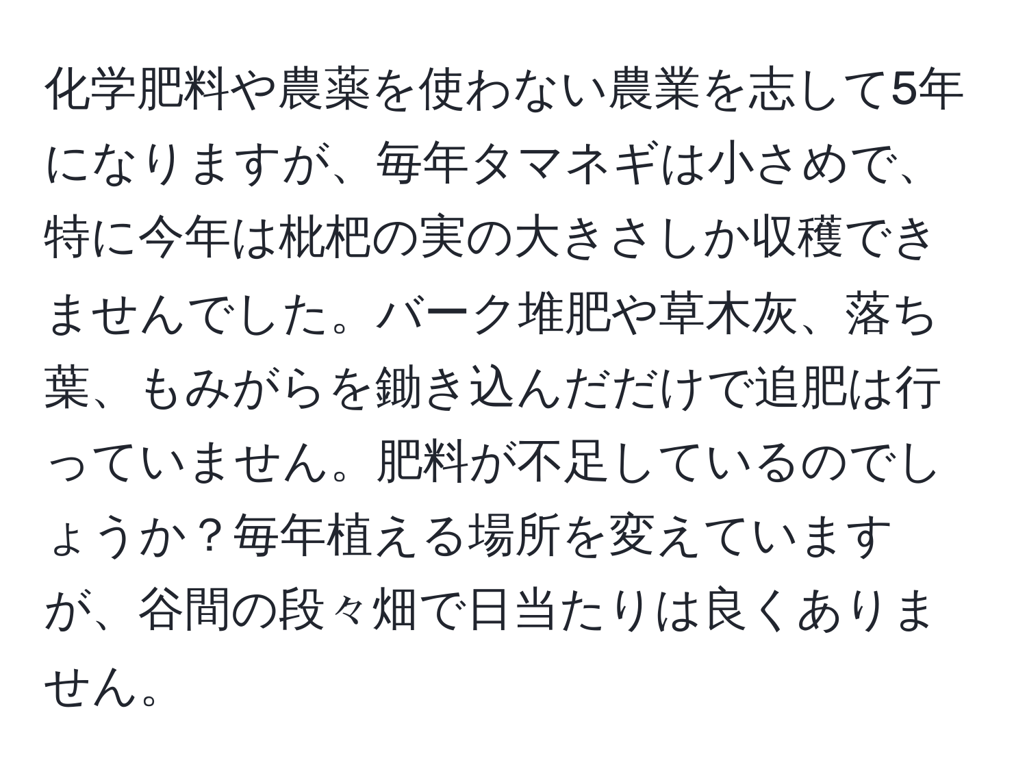 化学肥料や農薬を使わない農業を志して5年になりますが、毎年タマネギは小さめで、特に今年は枇杷の実の大きさしか収穫できませんでした。バーク堆肥や草木灰、落ち葉、もみがらを鋤き込んだだけで追肥は行っていません。肥料が不足しているのでしょうか？毎年植える場所を変えていますが、谷間の段々畑で日当たりは良くありません。