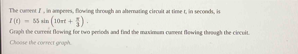 The current I , in amperes, flowing through an alternating circuit at time t, in seconds, is
I(t)=55sin (10π t+ π /3 ). 
Graph the current flowing for two periods and find the maximum current flowing through the circuit. 
Choose the correct graph.