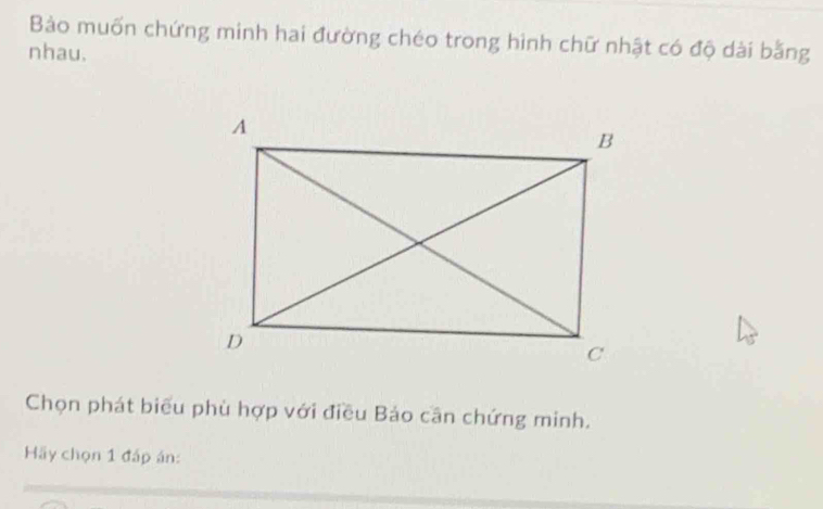 Bào muốn chứng minh hai đường chéo trong hình chữ nhật có độ dài bằng 
nhau. 
Chọn phát biểu phù hợp với điều Bảo cần chứng minh. 
Hãy chọn 1 đấp án: