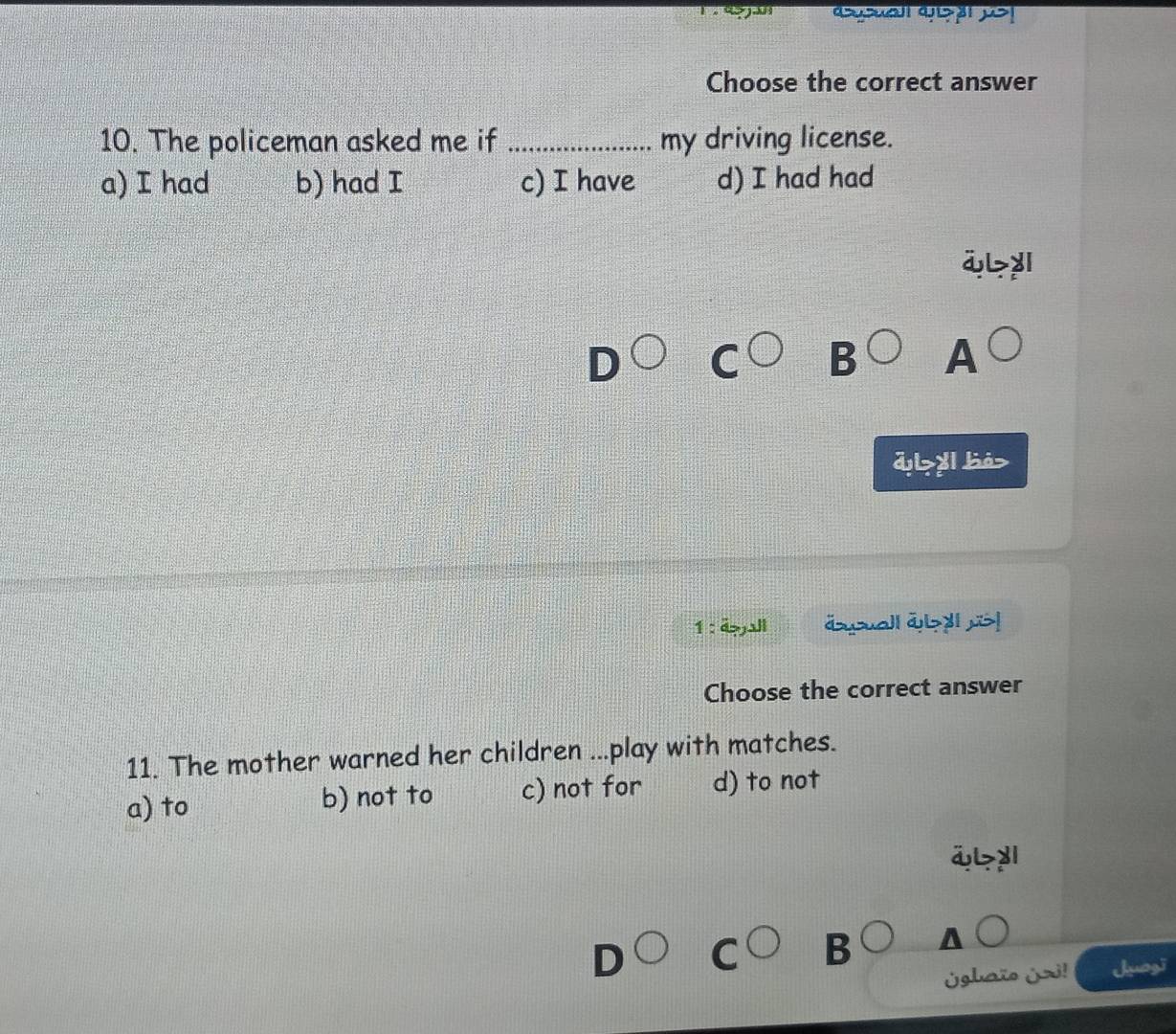 Choose the correct answer
10. The policeman asked me if _my driving license.
a) I had b) had I c) I have d) I had had
i> y
B A
d> y bá>
1 : éall äsuall āy !
Choose the correct answer
11. The mother warned her children ...play with matches.
a) to b) not to c) not for d) to not
ä>y
B
¿ghaïo ¿zi! Juogi