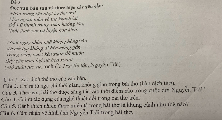 Để 3 
Đọc văn bản sau và thực hiện các yêu cầu: 
Nhàn trung tận nhật bế thư trai, 
Môn ngoại toàn vô tục khách lai. 
Đỗ Vũ thanh trung xuán hướng lão, 
Nhất đình sơn vũ luyện hoa khai. 
Suốt ngày nhàn nhã khép phòng văn 
Khách tục không ai bén mảng gần 
Trong tiếng cuốc kêu xuân đã muộn 
Đầy sân mưa bụi nở hoa xoan) 
( Mộ xuân tức sự, trích Ức Trai thi tập, Nguyễn Trãi) 
Câu 1. Xác định thể thơ của văn bản. 
Câu 2. Chỉ ra từ ngữ chỉ thời gian, không gian trong bài thơ (bản dịch thơ). 
Câu 3. Theo em, bài thơ được sáng tác vào thời điểm nào trong cuộc đời Nguyễn Trãi? 
Câu 4. Chỉ ra tác dụng của nghệ thuật đổi trong bài thơ trên. 
Câu 5. Cảnh thiên nhiên được miêu tả trong bài thơ là khung cảnh như thể nào? 
Câu 6. Cảm nhận về hình ảnh Nguyễn Trãi trong bài thơ.