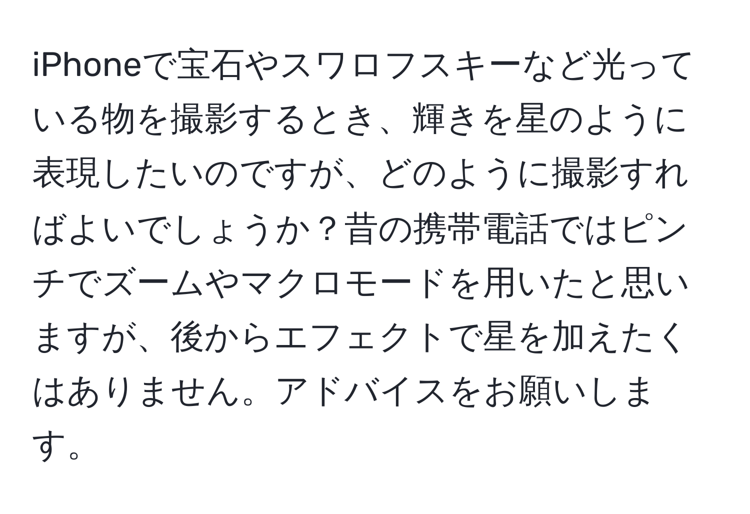 iPhoneで宝石やスワロフスキーなど光っている物を撮影するとき、輝きを星のように表現したいのですが、どのように撮影すればよいでしょうか？昔の携帯電話ではピンチでズームやマクロモードを用いたと思いますが、後からエフェクトで星を加えたくはありません。アドバイスをお願いします。