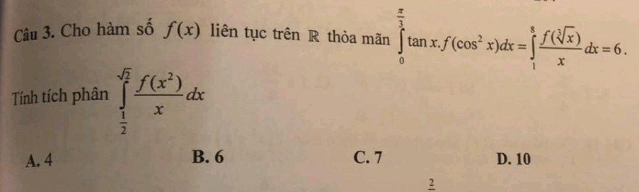 Cho hàm số f(x) liên tục trên R thỏa mãn ∈tlimits _0^((frac π)3)tan x.f(cos^2x)dx=∈tlimits _1^(8frac f(sqrt[3](x)))xdx=6. 
Tính tích phân ∈tlimits _ 1/2 ^sqrt(2) f(x^2)/x dx
A. 4 B. 6 C. 7 D. 10
2