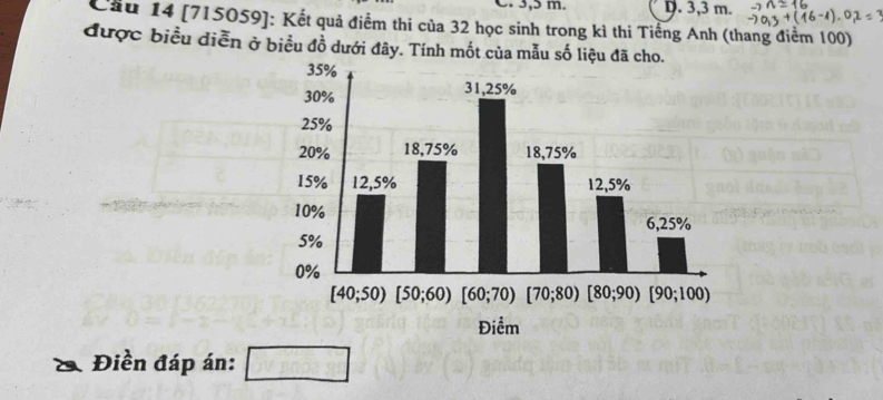 3,5 m. D. 3,3 m.
Cầu 14 [715059]: Kết quả điểm thi của 32 học sinh trong kì thi Tiếng Anh (thang điểm 100)
được biểu diễn ở biểu đồ dưới đây. Tính mốt của mẫu số liệu đã cho.
Điền đáp án: □