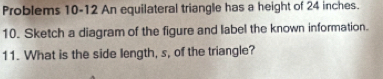 Problems 10-12 An equilateral triangle has a height of 24 inches. 
10. Sketch a diagram of the figure and label the known information. 
11. What is the side length, s, of the triangle?