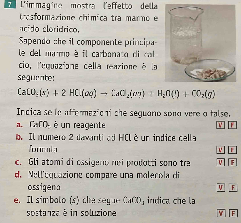 L'immagine mostra l’effetto della
trasformazione chimica tra marmo e
acido cloridrico.
Sapendo che il componente principa-
le del marmo è il carbonato di cal-
cio, l'equazione della reazione è la
seguente:
CaCO_3(s)+2HCl(aq)to CaCl_2(aq)+H_2O(l)+CO_2(g)
Indica se le affermazioni che seguono sono vere o false.
a. CaCO_3 è un reagente V F
b. Il numero 2 davanti ad HCl è un indice della
formula V F
c. Gli atomi di ossigeno nei prodotti sono tre V F
d. Nell’equazione compare una molecola di
ossigeno V F
e. Il simbolo (s) che segue CaCO_3 indica che la
sostanza è in soluzione V F