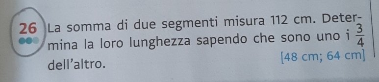 La somma di due segmenti misura 112 cm. Deter- 
mina la loro lunghezza sapendo che sono uno i  3/4 
dell'altro. [ 48 cm; 64 cm ]