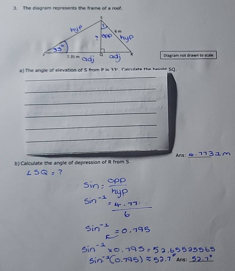 The diagram represents the frame of a roof. 
Diagram not drawn to scale 
a) The angle of elevation of S from P is 33°. Calculate the beight SQ. 
_ 
_ 
_ 
_ 
_ 
_ 
__ 
Ans:_ 
b) Calculate the angle of depression of R from S. 
?