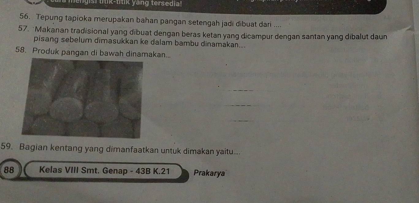 mengish litik-titik yang tersedia! 
56. Tepung tapioka merupakan bahan pangan setengah jadi dibuat dari .... 
57. *Makanan tradisional yang dibuat dengan beras ketan yang dicampur dengan santan yang dibalut daun 
pisang sebelum dimasukkan ke dalam bambu dinamakan.... 
58. Produk pangan di bawah dinamakan... 
59. Bagian kentang yang dimanfaatkan untuk dimakan yaitu.... 
88 Kelas VIII Smt. Genap - 43B K. 21 Prakarya