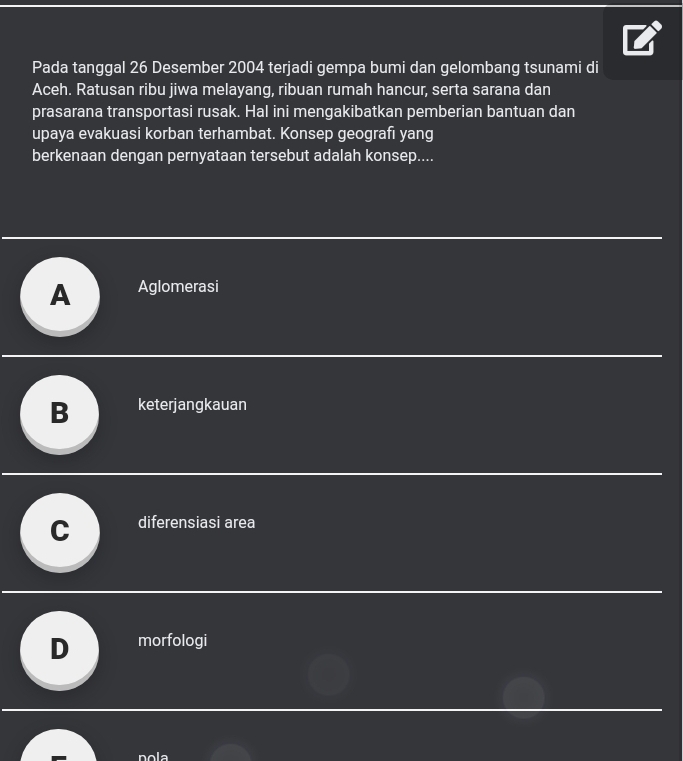 Pada tanggal 26 Desember 2004 terjadi gempa bumi dan gelombang tsunami di
Aceh. Ratusan ribu jiwa melayang, ribuan rumah hancur, serta sarana dan
prasarana transportasi rusak. Hal ini mengakibatkan pemberian bantuan dan
upaya evakuasi korban terhambat. Konsep geografi yang
berkenaan dengan pernyataan tersebut adalah konsep....
A Aglomerasi
B keterjangkauan
、 diferensiasi area
D morfologi
nola