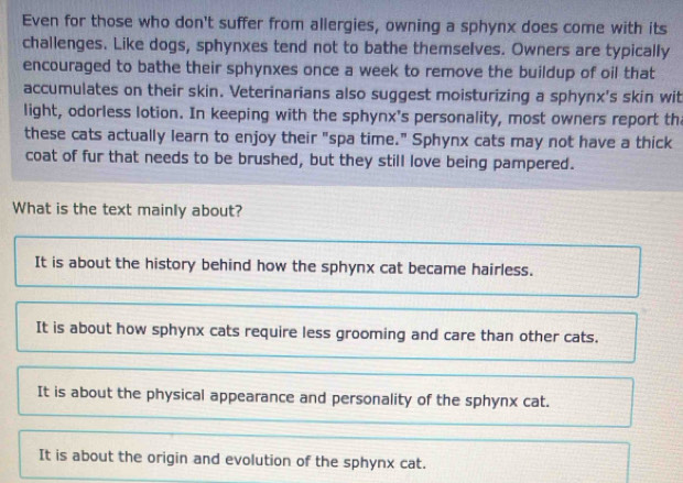 Even for those who don't suffer from allergies, owning a sphynx does come with its
challenges. Like dogs, sphynxes tend not to bathe themselves. Owners are typically
encouraged to bathe their sphynxes once a week to remove the buildup of oil that
accumulates on their skin. Veterinarians also suggest moisturizing a sphynx's skin wit
light, odorless lotion. In keeping with the sphynx's personality, most owners report th
these cats actually learn to enjoy their "spa time." Sphynx cats may not have a thick
coat of fur that needs to be brushed, but they still love being pampered.
What is the text mainly about?
It is about the history behind how the sphynx cat became hairless.
It is about how sphynx cats require less grooming and care than other cats.
It is about the physical appearance and personality of the sphynx cat.
It is about the origin and evolution of the sphynx cat.