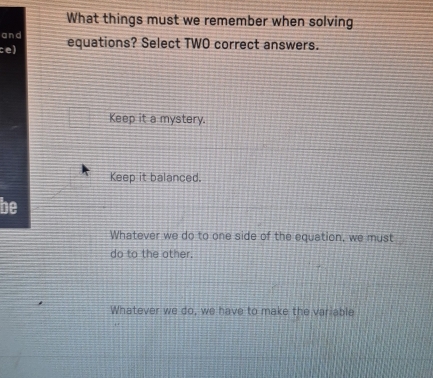 What things must we remember when solving
and
ce) equations? Select TWO correct answers.
Keep it a mystery.
Keep it balanced.
be
Whatever we do to one side of the equation, we must
do to the other.
Whatever we do, we have to make the variable