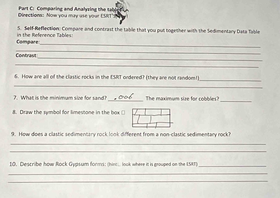 Comparing and Analyzing the table 
Directions: Now you may use your ESRT’S 
5. Self-Reflection: Compare and contrast the table that you put together with the Sedimentary Data Table 
in the Reference Tables: 
Compare:_ 
_ 
_ 
Contrast 
_ 
6. How are all of the clastic rocks in the ESRT ordered? (they are not random!)_ 
_ 
_ 
7. What is the minimum size for sand? _The maximum size for cobbles? 
8. Draw the symbol for limestone in the box 
9. How does a clastic sedimentary rock look different from a non-clastic sedimentary rock? 
_ 
_ 
10. Describe how Rock Gypsum forms: (hint look where it is grouped on the ESRT)_ 
_ 
_