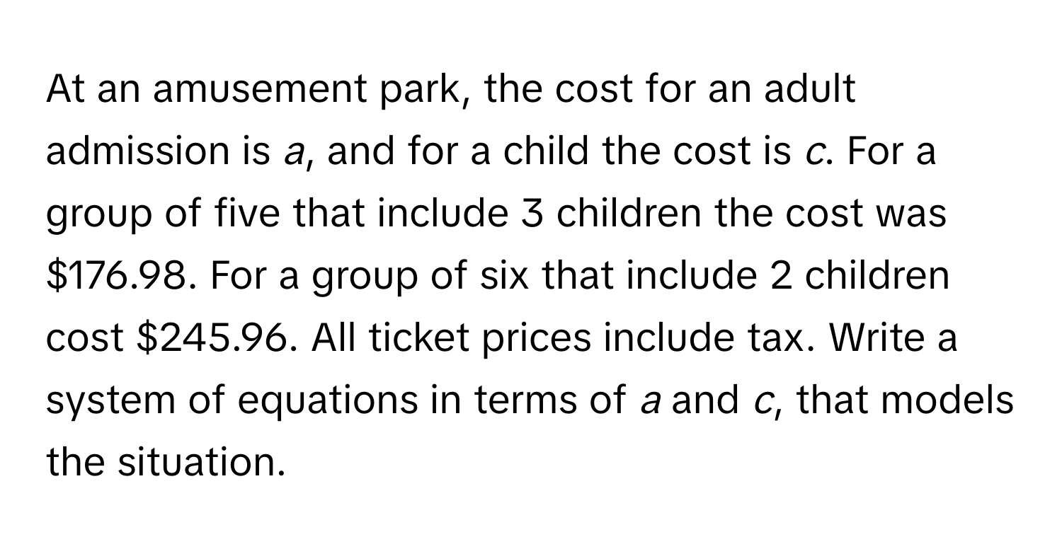 At an amusement park, the cost for an adult admission is *a*, and for a child the cost is *c*. For a group of five that include 3 children the cost was $176.98. For a group of six that include 2 children cost $245.96. All ticket prices include tax. Write a system of equations in terms of *a* and *c*, that models the situation.