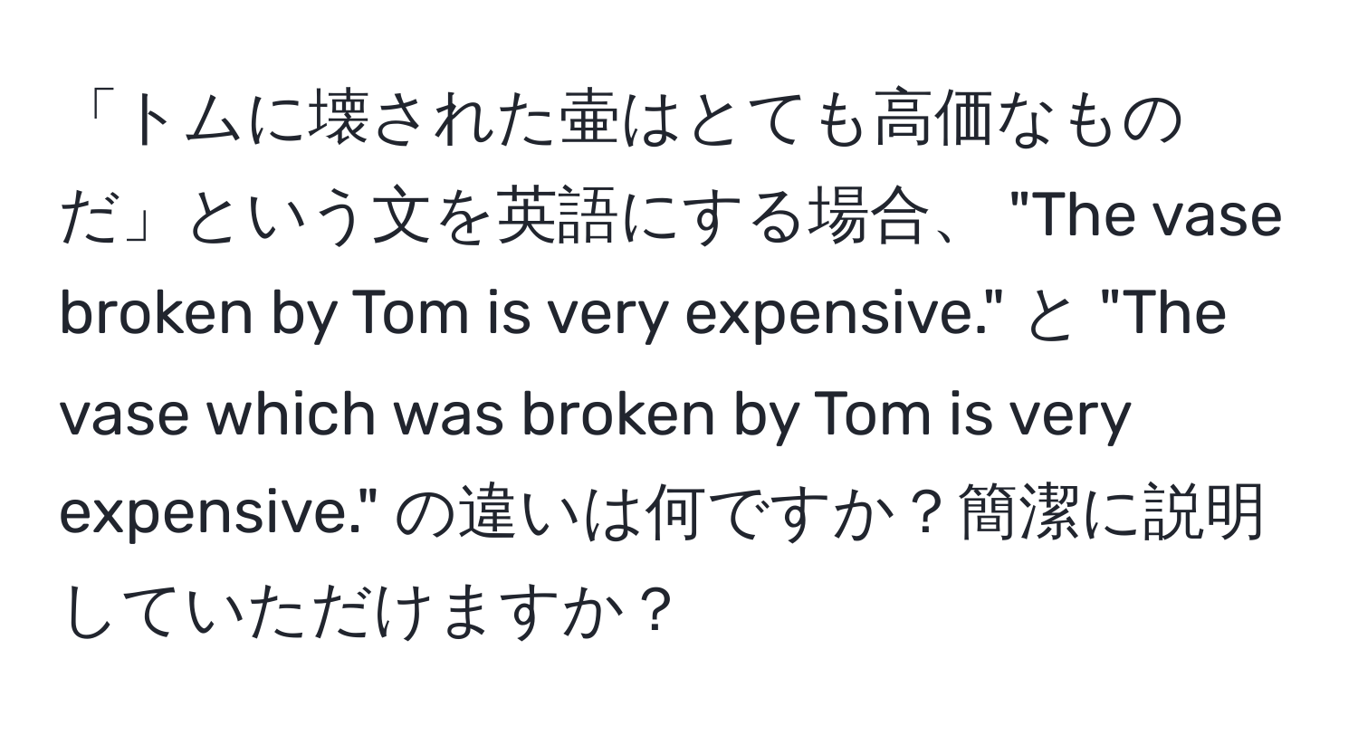 「トムに壊された壷はとても高価なものだ」という文を英語にする場合、 "The vase broken by Tom is very expensive." と "The vase which was broken by Tom is very expensive." の違いは何ですか？簡潔に説明していただけますか？