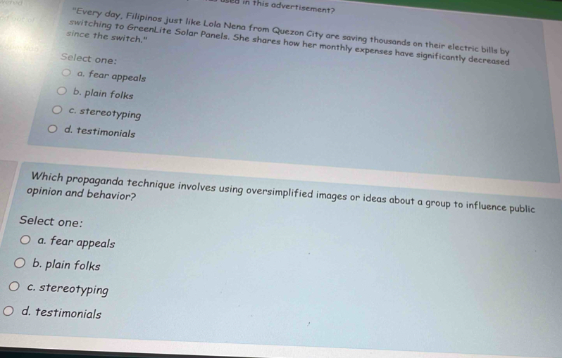 used in this advertisement?
''Every day, Filipinos just like Lola Nena from Quezon City are saving thousands on their electric bills by
since the switch."
switching to GreenLite Solar Panels. She shares how her monthly expenses have significantly decreased
Select one:
a. fear appeals
b. plain folks
c. stereotyping
d. testimonials
Which propaganda technique involves using oversimplified images or ideas about a group to influence public
opinion and behavior?
Select one:
a. fear appeals
b. plain folks
c. stereotyping
d. testimonials