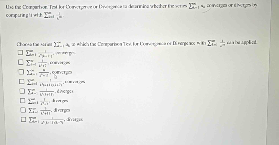 Use the Comparison Test for Convergence or Divergence to determine whether the series sumlimits _(k=1)^(∈fty)a_k converges or diverges by
comparing it with sumlimits  underline(k=1)^(∈fty) 1/k^(10) . 
Choose the series sumlimits _(k=1)^(∈fty)a_k to which the Comparison Test for Convergence or Divergence with sumlimits _(_k=1)^k^(∈fty) 1/k^(10)  c an be applied.
sumlimits  underline(k=1)^(∈fty) 1/k^9(k+11)  , converges
sumlimits  underline(k=1)^(∈fty) 1/k^9+7  , converges
sumlimits  _(k=1)^(∈fty) 9/k^8+11  , converges
sumlimits  _(k=1)^(∈fty).  1/k^8(k+11)(k+7)  , converges
sumlimits  _(k=1)^(∈fty) 1/k^9(k+11)  , diverges
sumlimits  underline(k=1)^(∈fty) 1/k^9+7  , diverges
sumlimits  underline(k=1)^(∈fty) 9/k^8+11  , diverges
sumlimits  underline(k=1)^(∈fty) 1/k^n(k+11)(k+7)  , diverges