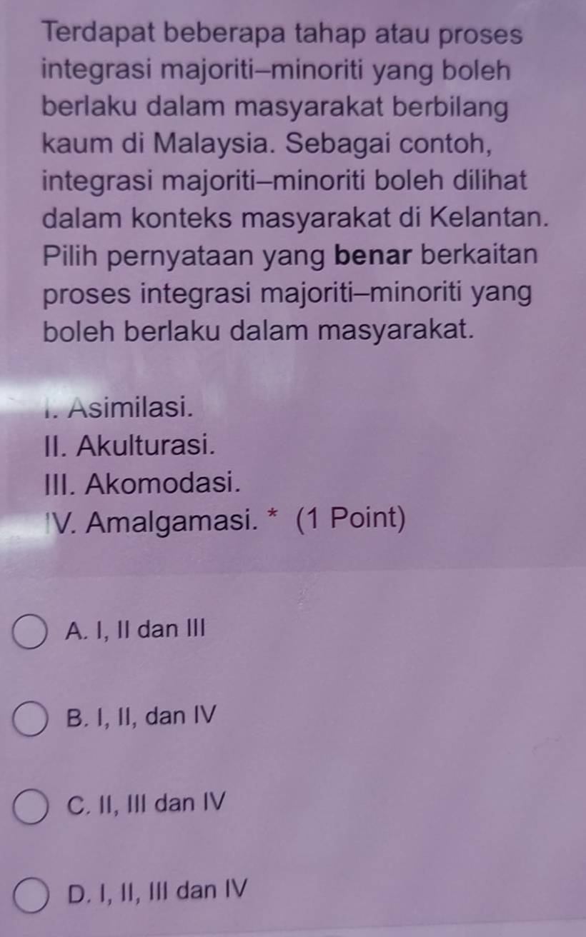 Terdapat beberapa tahap atau proses
integrasi majoriti--minoriti yang boleh
berlaku dalam masyarakat berbilang
kaum di Malaysia. Sebagai contoh,
integrasi majoriti--minoriti boleh dilihat
dalam konteks masyarakat di Kelantan.
Pilih pernyataan yang benar berkaitan
proses integrasi majoriti--minoriti yang
boleh berlaku dalam masyarakat.
I. Asimilasi.
II. Akulturasi.
III. Akomodasi.
'V. Amalgamasi. * (1 Point)
A. I, II dan III
B. I, II, dan IV
C. II, III dan IV
D. I, II, III dan IV