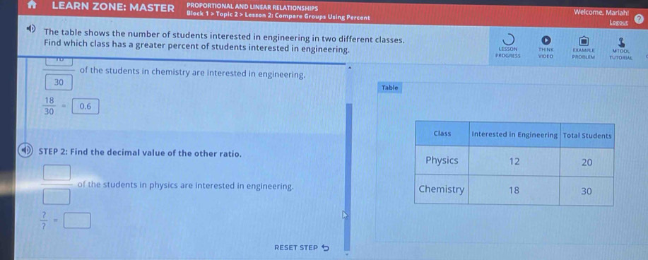 PROPORTIONAL AND LINEAR RELATIONSHIPS 
LEARN ZONE: MASTER Block 1 > Topic 2 > Lesson 2: Compare Groups Using Percent Welcome, Mariah! 
Logout 
The table shows the number of students interested in engineering in two different classes. THINK EXAMPLE MTOOL 
Find which class has a greater percent of students interested in engineering. LESSON PROOLE TUTORIAL 
PROGRESS VIDE O
frac  30 of the students in chemistry are interested in engineering. 
Table
 18/30 =0.6
STEP 2: Find the decimal value of the other ratio.
 □ /□   of the students in physics are interested in engineering.
 ?/? =□
RESET STEP 5