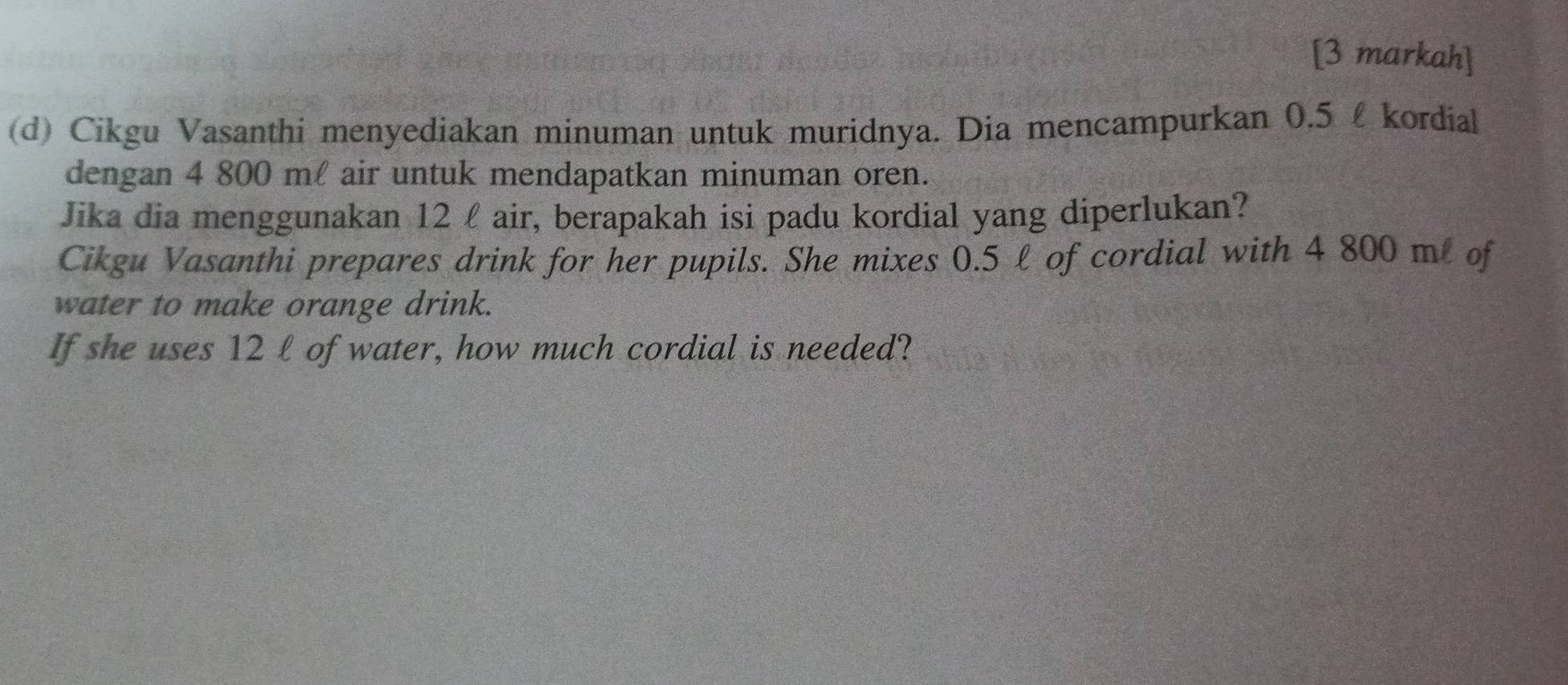 [3 markah] 
(d) Cikgu Vasanthi menyediakan minuman untuk muridnya. Dia mencampurkan 0.5 £ kordial 
dengan 4 800 ml air untuk mendapatkan minuman oren. 
Jika dia menggunakan 12 £ air, berapakah isi padu kordial yang diperlukan? 
Cikgu Vasanthi prepares drink for her pupils. She mixes 0.5 l of cordial with 4 800 m of 
water to make orange drink. 
If she uses 12 l of water, how much cordial is needed?