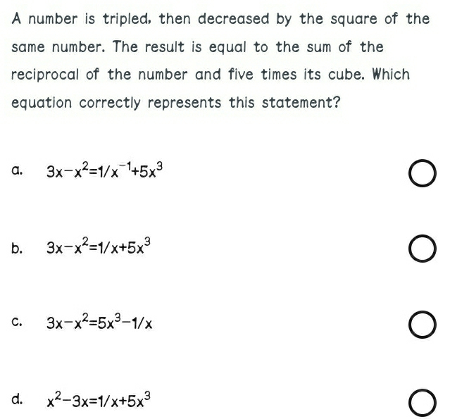 A number is tripled, then decreased by the square of the
same number. The result is equal to the sum of the
reciprocal of the number and five times its cube. Which
equation correctly represents this statement?
a. 3x-x^2=1/x^(-1)+5x^3
b. 3x-x^2=1/x+5x^3
C. 3x-x^2=5x^3-1/x
d. x^2-3x=1/x+5x^3