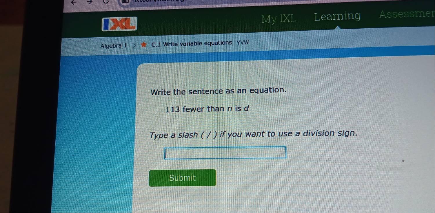 My IXL Learning Assessmer 
Algebra 1 C.1 Write variable equations YVW 
Write the sentence as an equation.
113 fewer than n is d 
Type a slash ( ( / ) if you want to use a division sign. 
Submit