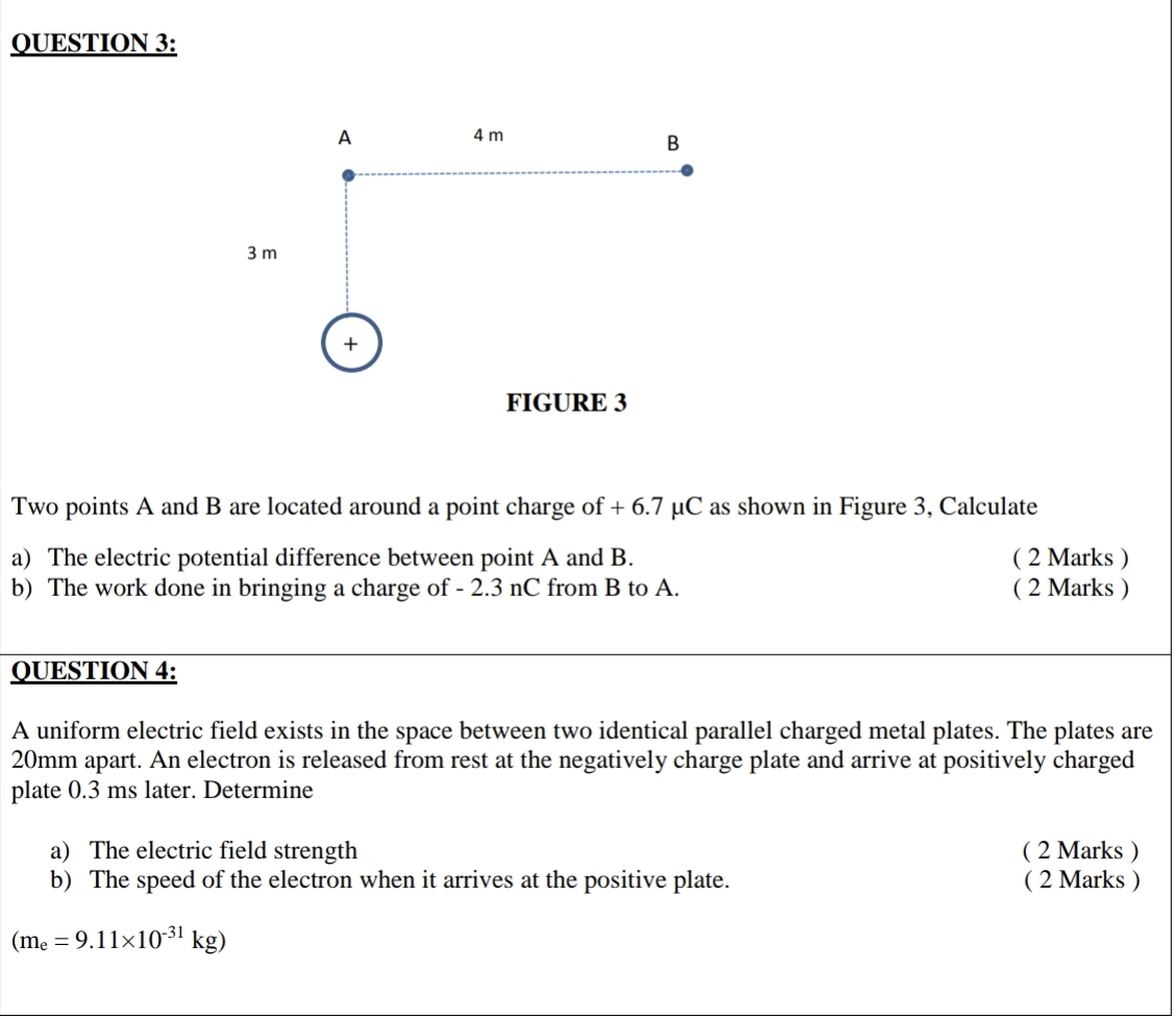 Two points A and B are located around a point charge of + 6.7 μC as shown in Figure 3, Calculate 
a) The electric potential difference between point A and B. ( 2 Marks ) 
b) The work done in bringing a charge of - 2.3 nC from B to A. ( 2 Marks ) 
QUESTION 4: 
A uniform electric field exists in the space between two identical parallel charged metal plates. The plates are
20mm apart. An electron is released from rest at the negatively charge plate and arrive at positively charged 
plate 0.3 ms later. Determine 
a) The electric field strength ( 2 Marks ) 
b) The speed of the electron when it arrives at the positive plate. ( 2 Marks )
(m_e=9.11* 10^(-31)kg)