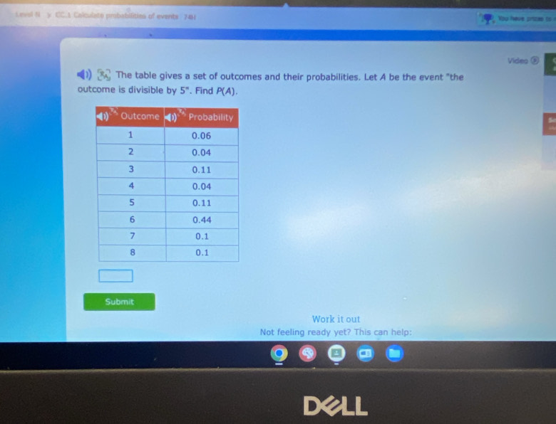 Levol N y CC.1 Calculato probabilities of events 74H You fave prizas to
Video 
The table gives a set of outcomes and their probabilities. Let A be the event "the
outcome is divisible by 5^n. Find P(A).
5
Submit
Work it out
Not feeling ready yet? This can help: