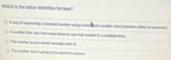 Which is the better definition for base?
A way of expressing a standard number using a bass and a smaller caised number called on exponent.
A number that says how many times to use that number in a multiplication.
The number as you would nonully wite it.
The number that is going to be raised to a power,