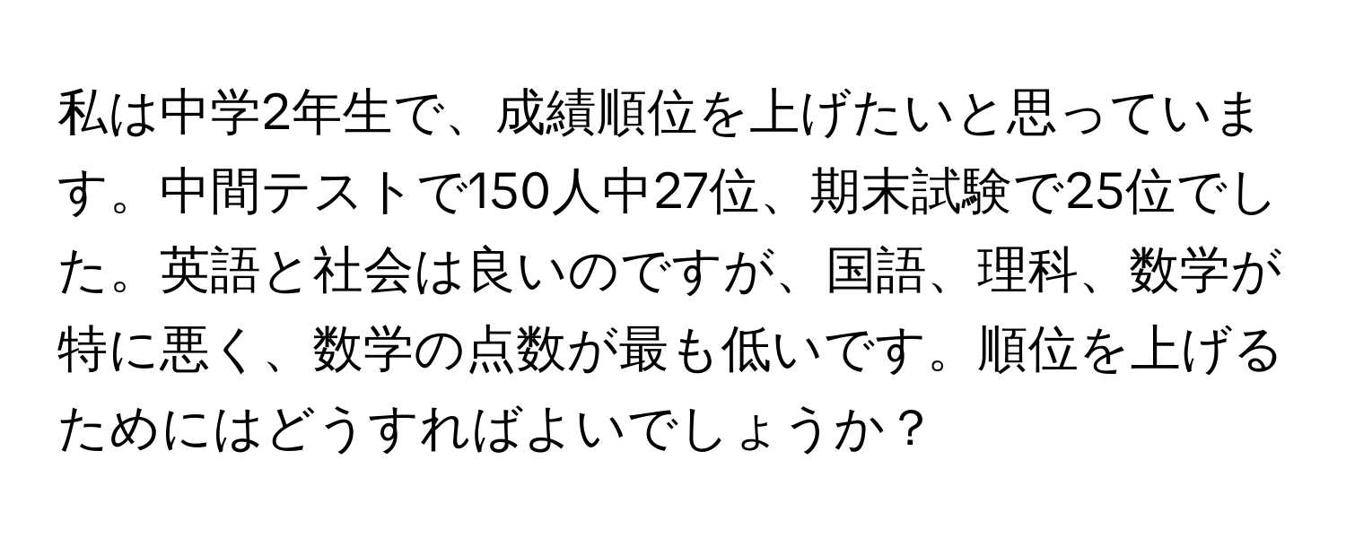 私は中学2年生で、成績順位を上げたいと思っています。中間テストで150人中27位、期末試験で25位でした。英語と社会は良いのですが、国語、理科、数学が特に悪く、数学の点数が最も低いです。順位を上げるためにはどうすればよいでしょうか？