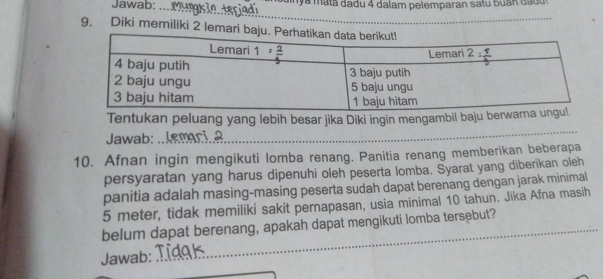 Jawab: ... dinya matã dadu 4 dalam pelemparan satu buan dadu.
_
9. Diki memiliki 2 lema
_
Tentukan peluang yang lebih besar jika Diki ingin mengambil baju berw
Jawab:  lemari 2
10. Afnan ingin mengikuti lomba renang. Panitia renang memberikan beberapa
persyaratan yang harus dipenuhi oleh peserta lomba. Syarat yang diberikan oleh
panitia adalah masing-masing peserta sudah dapat berenang dengan jarak minimal
5 meter, tidak memilikí sakit pernapasan, usia minimal 10 tahun. Jika Afna masih
belum dapat berenang, apakah dapat mengikuti lomba tersebut?
Jawab: Tidak