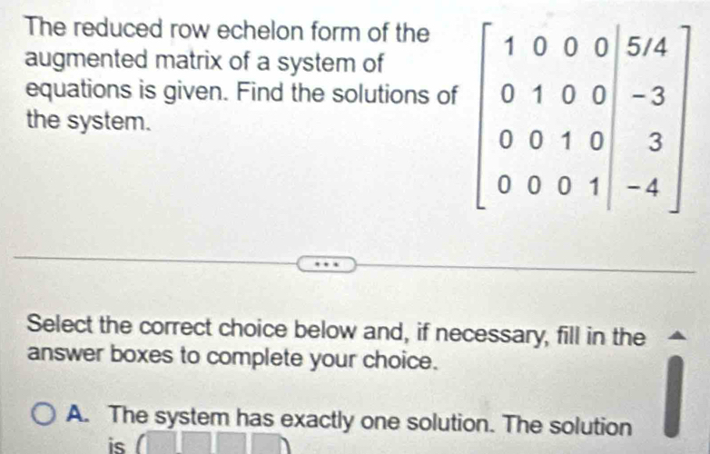 The reduced row echelon form of the
augmented matrix of a system of
equations is given. Find the solutions of
the system.
Select the correct choice below and, if necessary, fill in the
answer boxes to complete your choice.
A. The system has exactly one solution. The solution
is