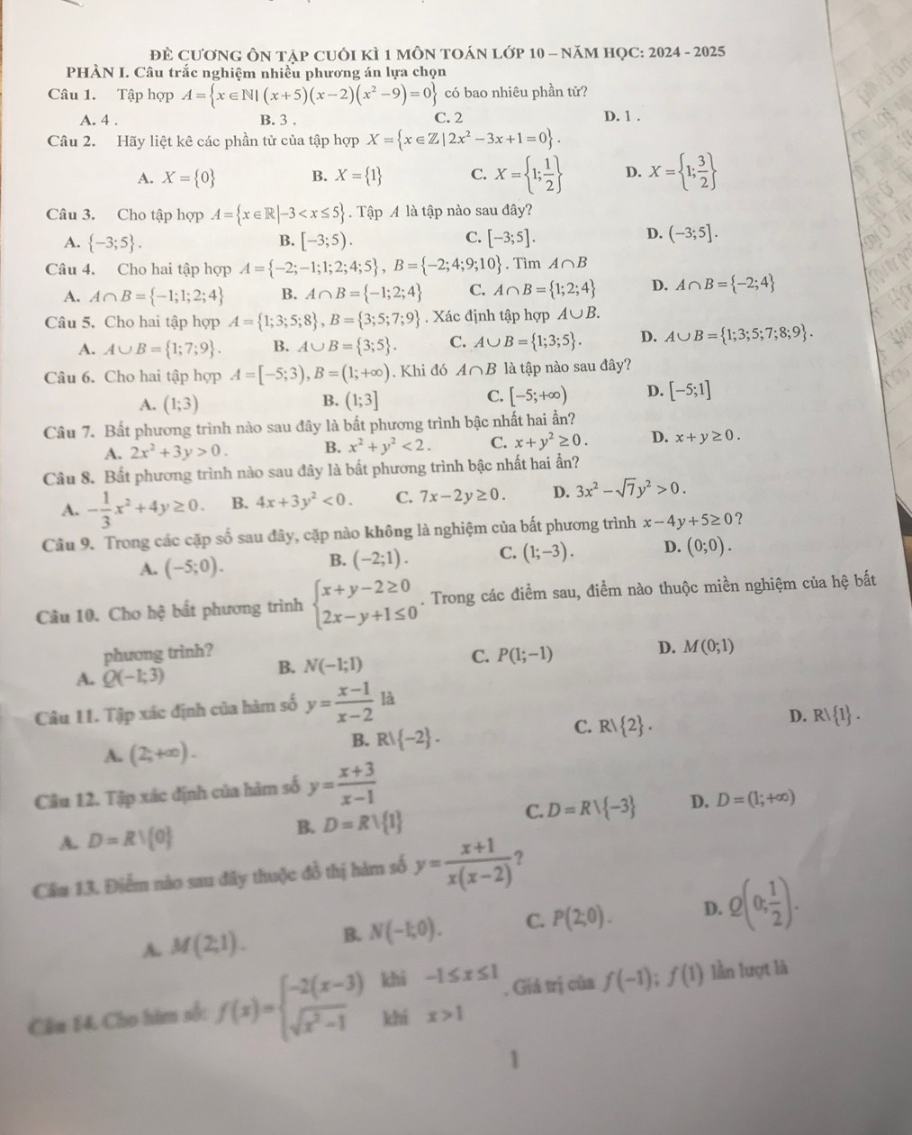 ĐÈ CươNG ÔN tập cUỚI KÌ 1 mÔN TOÁN lớp 10 - năM HọC: 2024 - 2025
PHÀN I. Câu trắc nghiệm nhiều phương án lựa chọn
Câu 1. Tập hợp A= x∈ N|(x+5)(x-2)(x^2-9)=0 có bao nhiêu phần tử?
A. 4 . B. 3 . C. 2 D. 1 .
Câu 2. Hãy liệt kê các phần tử của tập hợp X= x∈ Z|2x^2-3x+1=0 .
A. X= 0 B. X= 1 C. X= 1; 1/2  D. X= 1; 3/2 
Câu 3. Cho tập hợp A= x∈ R|-3 . Tập A là tập nào sau đây?
A.  -3;5 . B. [-3;5). C. [-3;5].
D. (-3;5].
Câu 4. Cho hai tập hợp A= -2;-1;1;2;4;5 ,B= -2;4;9;10. Tìm A∩ B
A. A∩ B= -1;1;2;4 B. A∩ B= -1;2;4 C. A∩ B= 1;2;4 D. A∩ B= -2;4
Câu 5. Cho hai tập hợp A= 1;3;5;8 ,B= 3;5;7;9. Xác định tập hợp A∪ B.
A. A∪ B= 1;7;9 . B. A∪ B= 3;5 . C. A∪ B= 1;3;5 . D. A∪ B= 1;3;5;7;8;9 .
Câu 6. Cho hai tập hợp A=[-5;3),B=(1;+∈fty ). Khi đó A∩ B là tập nào sau đây?
A. (1;3) (1;3] [-5;+∈fty ) D. [-5;1]
B.
C.
Câu 7. Bất phương trình nào sau đây là bất phương trình bậc nhất hai ẩn?
A. 2x^2+3y>0. x^2+y^2<2. C. x+y^2≥ 0. D. x+y≥ 0.
B.
Câu 8. Bất phương trình nào sau đây là bất phương trình bậc nhất hai ẩn?
A. - 1/3 x^2+4y≥ 0. B. 4x+3y^2<0. C. 7x-2y≥ 0. D. 3x^2-sqrt(7)y^2>0.
Câu 9. Trong các cặp số sau đây, cặp nào không là nghiệm của bất phương trình x-4y+5≥ 0 ?
A. (-5;0).
B. (-2;1). C. (1;-3). D. (0;0).
Câu 10. Cho hệ bất phương trình beginarrayl x+y-2≥ 0 2x-y+1≤ 0endarray.. Trong các điểm sau, điểm nào thuộc miền nghiệm của hệ bắất
phương trinh?
D. M(0;1)
A. Q(-1;3)
B. N(-1;1)
C. P(1;-1)
là
Câu 11. Tập xác định của hàm số y= (x-1)/x-2  □
C. R/ 2 .
D. R! 1 .
A. (2;+∈fty ).
B. R! -2 .
Câu 12. Tập xác định của hàm số y= (x+3)/x-1 
A. D=Rvee  0
B. D=Rvee  1
C. D=Rvee  -3 D. D=(1;+∈fty )
Câu 13. Điểm nào sau đây thuộc đồ thị hàm số y= (x+1)/x(x-2) 
A. M(2;1). B. N(-1;0). C. P(2;0). D. Q(0; 1/2 ).
Cầu 14. Cho him số: f(x)=beginarrayl -2(x-3) sqrt(x^2-1)endarray. khi beginarrayr -1≤ x≤ 1 x>1endarray. Giá trị của f(-1);f(1) lần lượt là
khi