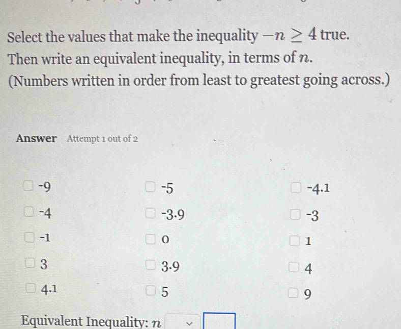 Select the values that make the inequality -n≥ 4true. 
Then write an equivalent inequality, in terms of n.
(Numbers written in order from least to greatest going across.)
Answer Attempt 1 out of 2
-5
-9 -4.1
-4 -3.9 -3
-1
0
1
3 3.9 4
4.1 5 9
Equivalent Inequality: n