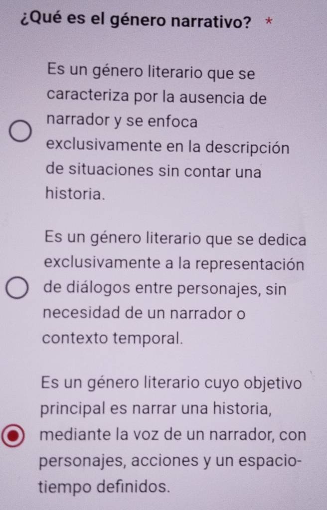 ¿Qué es el género narrativo? *
Es un género literario que se
caracteriza por la ausencia de
narrador y se enfoca
exclusivamente en la descripción
de situaciones sin contar una
historia.
Es un género literario que se dedica
exclusivamente a la representación
de diálogos entre personajes, sin
necesidad de un narrador o
contexto temporal.
Es un género literario cuyo objetivo
principal es narrar una historia,
mediante la voz de un narrador, con
personajes, acciones y un espacio-
tiempo definidos.