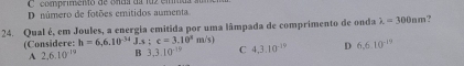 comprimento de onas dalaz em
D número de fotões emitidos aumenta
24. Qual é, em Joules, a energia emitida por uma lâmpada de comprimento de onda lambda =300am ?
(Considere: h=6,6.10^(-34)J.s:c=3.10^4m/s) C 4,3.10^(-29) D 6.6.10^(-19)
A 2.6.10^(-19) B 3,3.10^(-19)