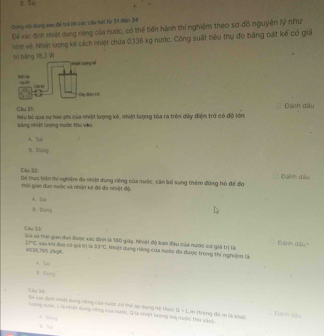 B. Sai
Dùng nội dung sau đế trả lời các câu hỏi từ 31 đến 34
Để xác định nhiệt dung riêng của nước, có thể tiến hành thí nghiệm theo sơ đồ nguyên lý như
hình vẽ. Nhiệt lượng kế cách nhiệt chứa 0,136 kg nước. Công suất tiêu thụ đo bằng oát kế có giá
trị bằng 18,3 W
Câu 31:
Đánh dấu
Nếu bỏ qua sự hao phí của nhiệt lượng kế, nhiệt lượng tỏa ra trên dây điện trở có độ lớn
bảng nhiệt lượng nước thu vào.
A. Sai
B. Đúng
Câu 32: Đánh dấu
Để thực hiện thí nghiệm đo nhiệt dung riêng của nước, căn bổ sung thêm đồng hồ để đo
thời gian đun nước và nhiệt kế để đo nhiệt độ.
A. Sai
B. Đúng
Câu 33:
Giả sử thời gian đun được xác định là 180 giây. Nhiệt độ ban đầu của nước có giá trị là
Đánh dấu
27°C , sau khi đun có giá trị là 33°C. Nhiệt dung riêng của nước đo được trong thí nghiệm là
4036, 765 J/kgK.
A. Sai
B. Đùng
Câu 34:
Dể xác định nhiệt dung riêng của nước có thể áp dụng hệ thức Q=L.m (trong đó m là khõi
lượng nước, L là nhiệt dung riêng của nước, Q là nhiệt lượng mà nước thu vào). .
Đánh dấu
A. Đúng
B. Sai