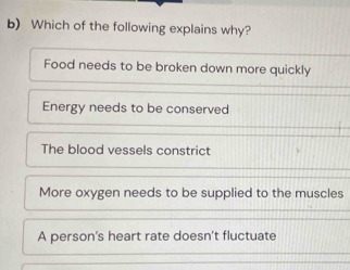 Which of the following explains why?
Food needs to be broken down more quickly
Energy needs to be conserved
The blood vessels constrict
More oxygen needs to be supplied to the muscles
A person's heart rate doesn't fluctuate