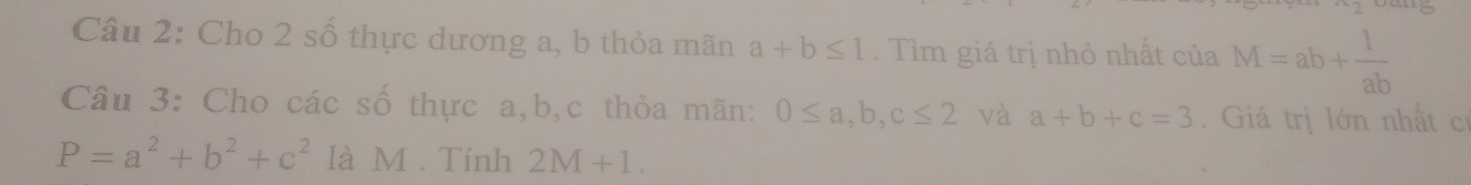 Cho 2 số thực dương a, b thỏa mãn a+b≤ 1. Tìm giá trị nhỏ nhất của M=ab+ 1/ab 
Câu 3: Cho các số thực a, b, c thỏa mãn: 0≤ a, b, c≤ 2 và a+b+c=3. Giá trị lớn nhất cơ
P=a^2+b^2+c^2 là M. Tính 2M+1.