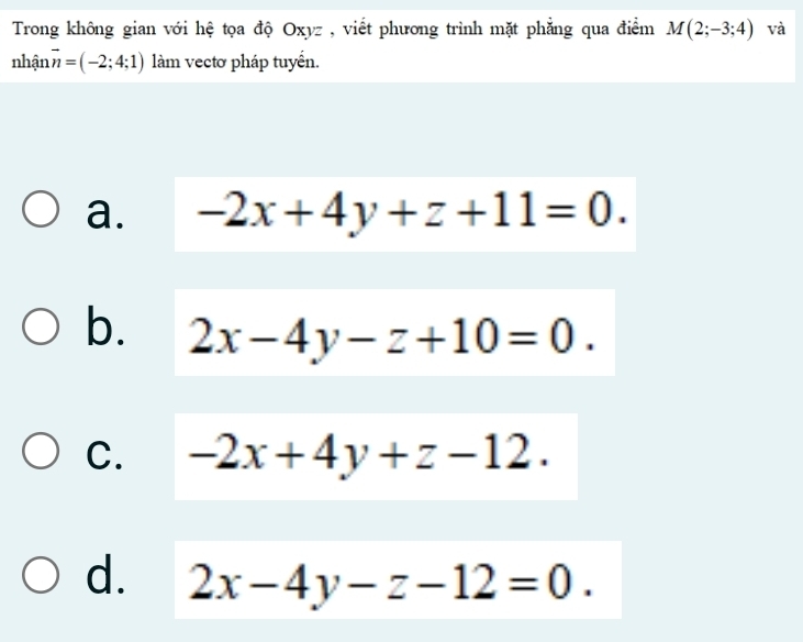 Trong không gian với hệ tọa độ Oxyz , viết phương trình mặt phẳng qua điểm M(2;-3;4) và
nhận vector n=(-2;4;1) làm vectơ pháp tuyến.
a. -2x+4y+z+11=0.
b. 2x-4y-z+10=0.
C. -2x+4y+z-12.
d. 2x-4y-z-12=0.