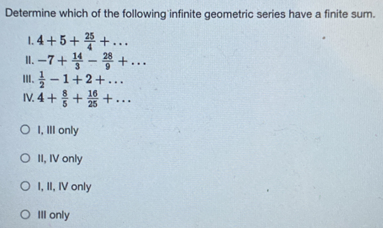 Determine which of the following infinite geometric series have a finite sum.
1. 4+5+ 25/4 +... 
Ⅱ. -7+ 14/3 - 28/9 +... 
Ⅲ、  1/2 -1+2+... 
IV. 4+ 8/5 + 16/25 +...
I, III only
II, IV only
I, II, IV only
III only