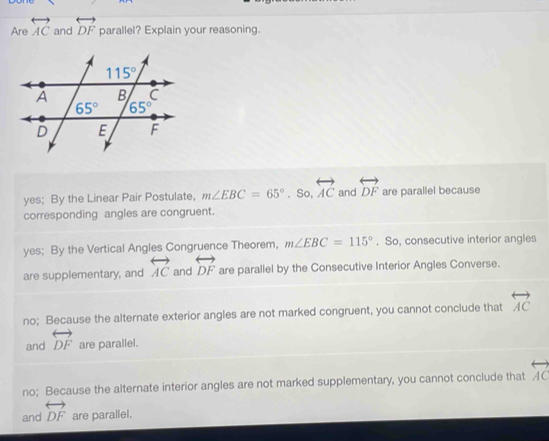 Are overleftrightarrow AC and overleftrightarrow DF parallel? Explain your reasoning.
yes; By the Linear Pair Postulate, m∠ EBC=65°. So, overleftrightarrow AC and overleftrightarrow DF are parallel because
corresponding angles are congruent.
yes; By the Vertical Angles Congruence Theorem, m∠ EBC=115°. So, consecutive interior angles
are supplementary, and overleftrightarrow AC and overleftrightarrow DF are parallel by the Consecutive Interior Angles Converse.
no; Because the alternate exterior angles are not marked congruent, you cannot conclude that overleftrightarrow AC
and overleftrightarrow DF are parallel.
no; Because the alternate interior angles are not marked supplementary, you cannot conclude that overleftrightarrow AC
and overleftrightarrow DF are parallel.