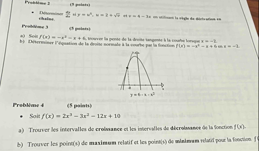 Problème 2 (5 points)
Déterminer
chaîne.  dy/dx  si y=u^5,u=2+sqrt(v) et v=4-3x en utilisant la règle de dérivation en
Problème 3 (5 points)
a) Soit f(x)=-x^2-x+6 , trouver la pente de la droite tangente à la courbe lorsque x=-2.
b) Déterminer l'équation de la droite normale à la courbe par la fonction f(x)=-x^2-x+6enx=-2.
Problème 4 (5 points)
Soit f(x)=2x^3-3x^2-12x+10
a) Trouver les intervalles de croissance et les intervalles de décroissance de la fonction f(x).
b) Trouver les point(s) de maximum relatif et les point(s) de minimum relatif pour la fonction f