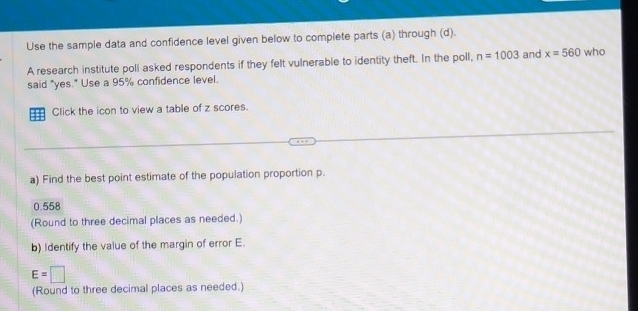 Use the sample data and confidence level given below to complete parts (a) through (d). 
A research institute poll asked respondents if they felt vulnerable to identity theft. In the poll, n=1003 and x=560 who 
said "yes." Use a 95% confidence level. 
=== Click the icon to view a table of z scores. 
a) Find the best point estimate of the population proportion p.
0.558
(Round to three decimal places as needed.) 
b) Identify the value of the margin of error E.
E=□
(Round to three decimal places as needed.)